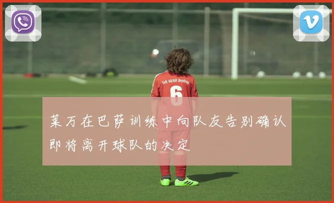 莱万在巴萨训练中向队友告别确认即将离开球队的决定