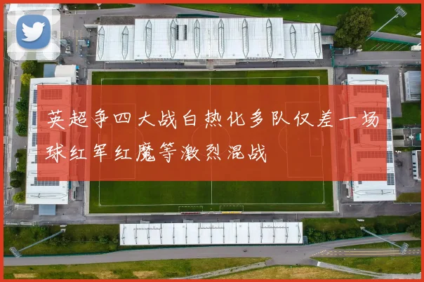 英超争四大战白热化多队仅差一场球红军红魔等激烈混战