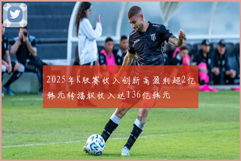 2025年K联赛收入创新高盈利超2亿韩元转播权收入达136亿韩元