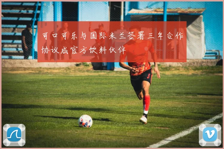 可口可乐与国际米兰签署三年合作协议成官方饮料伙伴