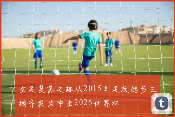 女足复苏之路从2015年足改起步三线齐发力冲击2026世界杯