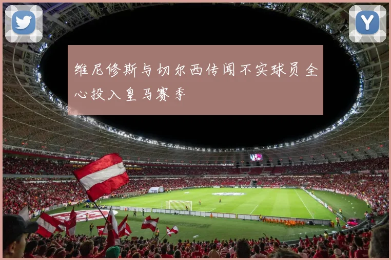 维尼修斯与切尔西传闻不实球员全心投入皇马赛季