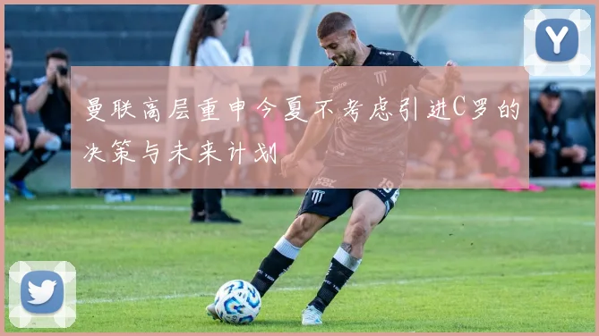 曼联高层重申今夏不考虑引进C罗的决策与未来计划