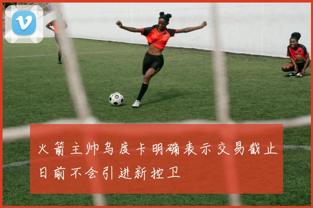 火箭主帅乌度卡明确表示交易截止日前不会引进新控卫