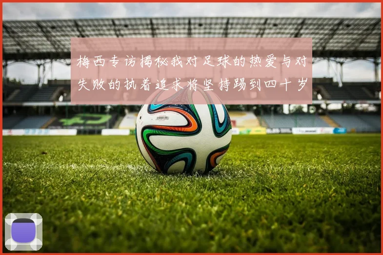 梅西专访揭秘我对足球的热爱与对失败的执着追求将坚持踢到四十岁