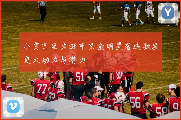 小贾巴里力挺申京全明星落选激发更大动力与潜力