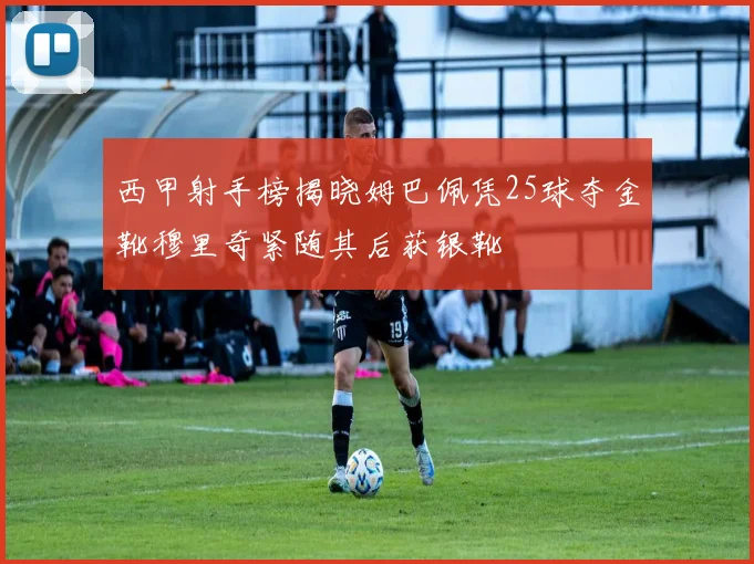 西甲射手榜揭晓姆巴佩凭25球夺金靴穆里奇紧随其后获银靴