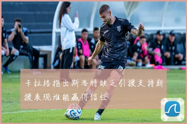 卡拉格指出斯洛特缺乏引援支持新援表现谁能赢得信任