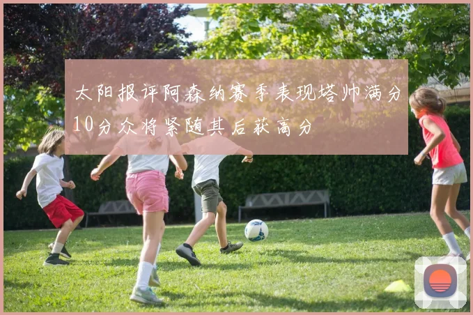 太阳报评阿森纳赛季表现塔帅满分10分众将紧随其后获高分