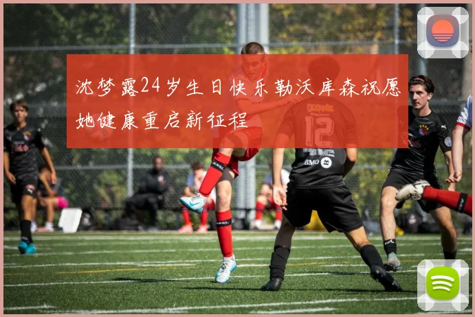 沈梦露24岁生日快乐勒沃库森祝愿她健康重启新征程