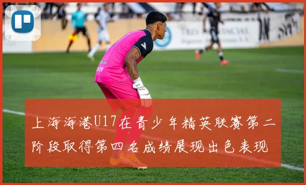 上海海港U17在青少年精英联赛第二阶段取得第四名成绩展现出色表现